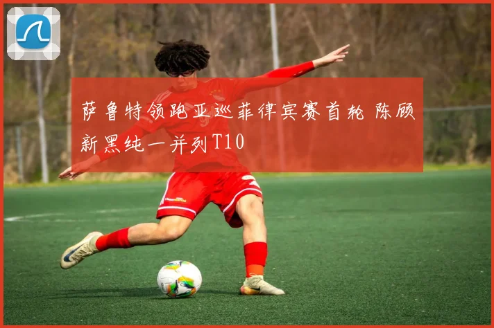 萨鲁特领跑亚巡菲律宾赛首轮 陈顾新黑纯一并列T10