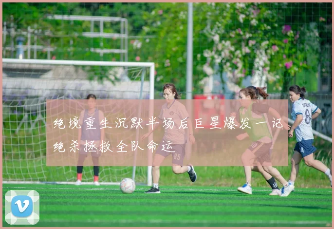 绝境重生沉默半场后巨星爆发一记绝杀拯救全队命运