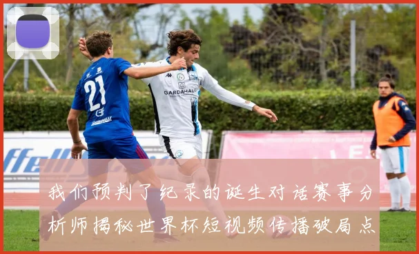 我们预判了纪录的诞生对话赛事分析师揭秘世界杯短视频传播破局点